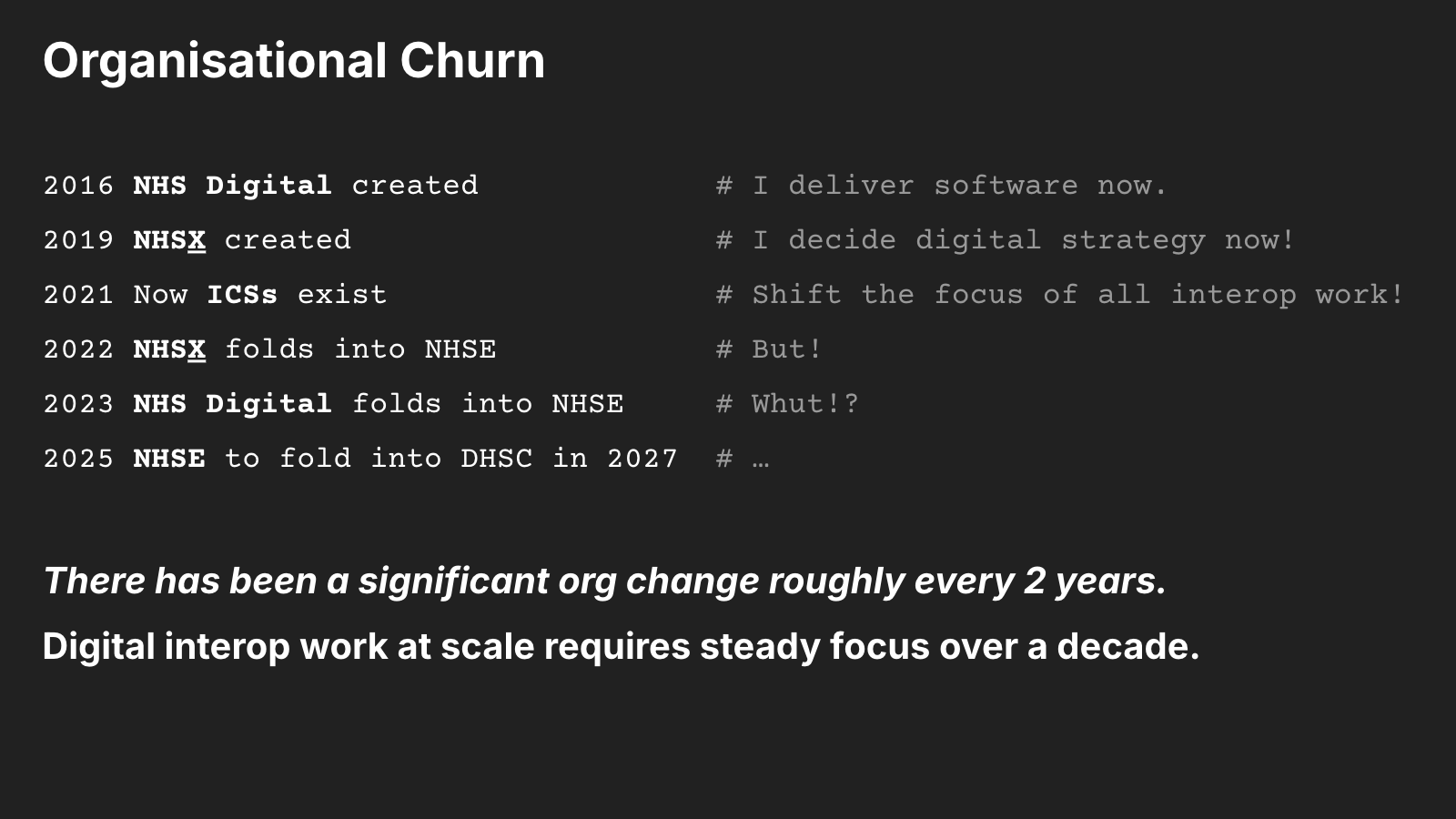 Organisational Churn: 2016 NHS Digital created (I deliver software now), 2019 NHS X created (I decide digital strategy now!), 2021 Now ICSs exist (Shift the focus of all interop work!), 2022 NHS X folds into NHSE (But!), 2023 NHS Digital folds into NHSE (Whut!?), 2025 NHSE to fold into DHSC in 2027. There has been a significant org change roughly every 2 years. Digital interop work at scale requires steady focus over a decade.
